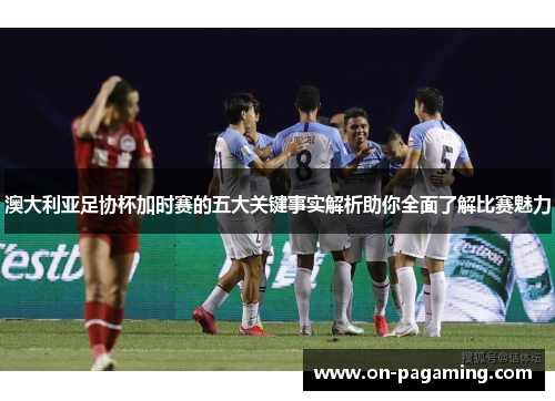 澳大利亚足协杯加时赛的五大关键事实解析助你全面了解比赛魅力