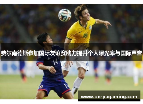 费尔南德斯参加国际友谊赛助力提升个人曝光率与国际声誉