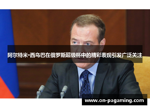 阿尔特米·西乌巴在俄罗斯超级杯中的精彩表现引发广泛关注